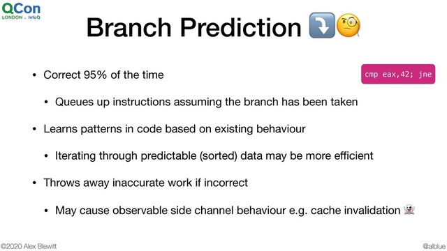 @alblue
©2020 Alex Blewitt
Branch Prediction ⤵
• Correct 95% of the time

• Queues up instructions assuming the branch has been taken

• Learns patterns in code based on existing behaviour

• Iterating through predictable (sorted) data may be more eﬃcient

• Throws away inaccurate work if incorrect

• May cause observable side channel behaviour e.g. cache invalidation 
cmp eax,42; jne
