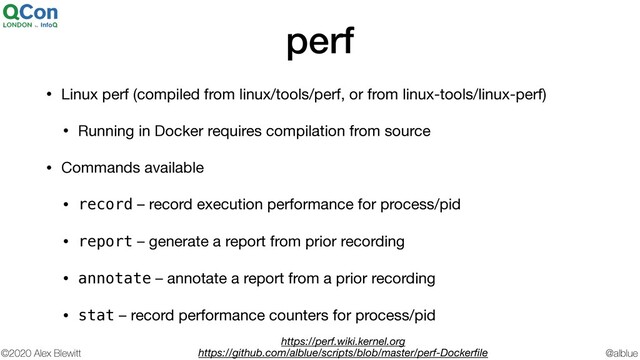 @alblue
©2020 Alex Blewitt
perf
• Linux perf (compiled from linux/tools/perf, or from linux-tools/linux-perf)

• Running in Docker requires compilation from source

• Commands available

• record – record execution performance for process/pid

• report – generate a report from prior recording

• annotate – annotate a report from a prior recording

• stat – record performance counters for process/pid
https://perf.wiki.kernel.org
https://github.com/alblue/scripts/blob/master/perf-Dockerﬁle

