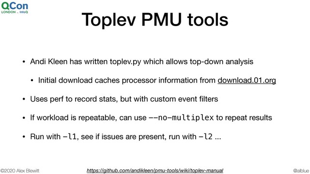 @alblue
©2020 Alex Blewitt
Toplev PMU tools
• Andi Kleen has written toplev.py which allows top-down analysis

• Initial download caches processor information from download.01.org

• Uses perf to record stats, but with custom event ﬁlters

• If workload is repeatable, can use --no-multiplex to repeat results

• Run with -l1, see if issues are present, run with -l2 ...
https://github.com/andikleen/pmu-tools/wiki/toplev-manual
