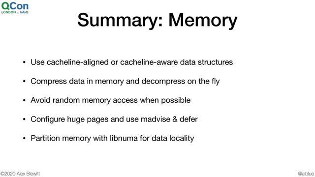 @alblue
©2020 Alex Blewitt
Summary: Memory
• Use cacheline-aligned or cacheline-aware data structures

• Compress data in memory and decompress on the ﬂy

• Avoid random memory access when possible

• Conﬁgure huge pages and use madvise & defer

• Partition memory with libnuma for data locality
