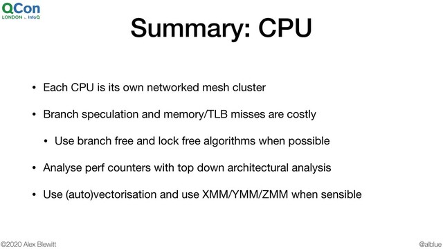 @alblue
©2020 Alex Blewitt
Summary: CPU
• Each CPU is its own networked mesh cluster

• Branch speculation and memory/TLB misses are costly

• Use branch free and lock free algorithms when possible

• Analyse perf counters with top down architectural analysis

• Use (auto)vectorisation and use XMM/YMM/ZMM when sensible
