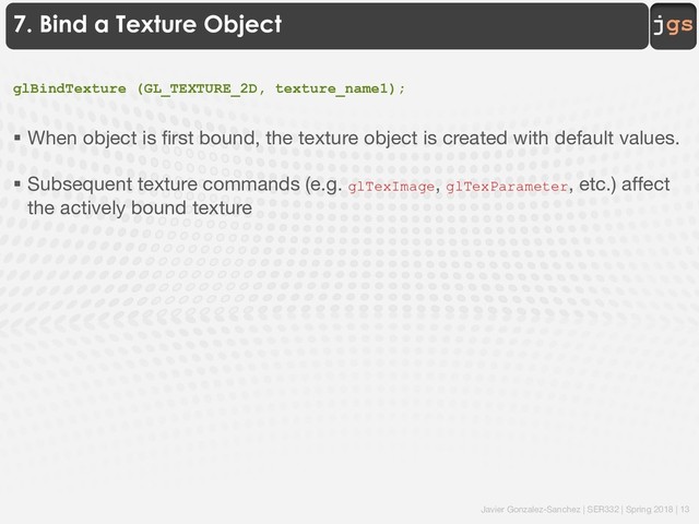 Javier Gonzalez-Sanchez | SER332 | Spring 2018 | 13
jgs
7. Bind a Texture Object
glBindTexture (GL_TEXTURE_2D, texture_name1);
§ When object is first bound, the texture object is created with default values.
§ Subsequent texture commands (e.g. glTexImage, glTexParameter, etc.) affect
the actively bound texture
