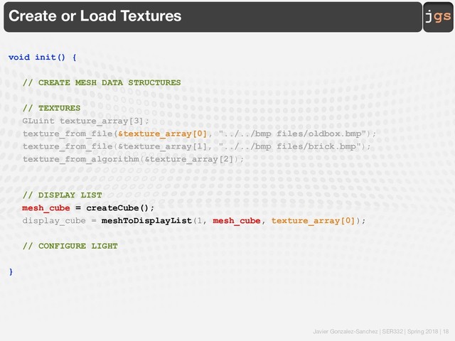 Javier Gonzalez-Sanchez | SER332 | Spring 2018 | 18
jgs
Create or Load Textures
void init() {
// CREATE MESH DATA STRUCTURES
// TEXTURES
GLuint texture_array[3];
texture_from_file(&texture_array[0], "../../bmp files/oldbox.bmp");
texture_from_file(&texture_array[1], "../../bmp files/brick.bmp");
texture_from_algorithm(&texture_array[2]);
// DISPLAY LIST
mesh_cube = createCube();
display_cube = meshToDisplayList(1, mesh_cube, texture_array[0]);
// CONFIGURE LIGHT
}
