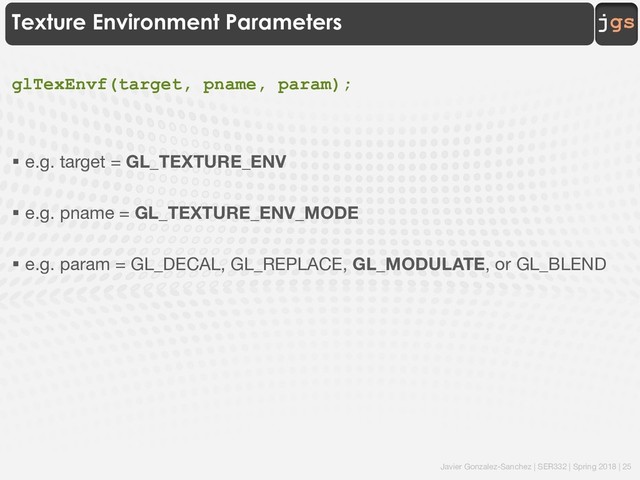 Javier Gonzalez-Sanchez | SER332 | Spring 2018 | 25
jgs
Texture Environment Parameters
glTexEnvf(target, pname, param);
§ e.g. target = GL_TEXTURE_ENV
§ e.g. pname = GL_TEXTURE_ENV_MODE
§ e.g. param = GL_DECAL, GL_REPLACE, GL_MODULATE, or GL_BLEND
