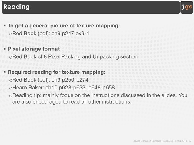 Javier Gonzalez-Sanchez | SER332 | Spring 2018 | 27
jgs
Reading
§ To get a general picture of texture mapping:
oRed Book (pdf): ch9 p247 ex9-1
§ Pixel storage format
oRed Book ch8 Pixel Packing and Unpacking section
§ Required reading for texture mapping:
oRed Book (pdf): ch9 p250-p274
oHearn Baker: ch10 p628-p633, p648-p658
oReading tip: mainly focus on the instructions discussed in the slides. You
are also encouraged to read all other instructions.
