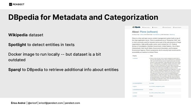 Érico Andrei | @ericof | ericof@pendect.com | pendect.com
DBpedia for Metadata and Categorization
Wikipedia dataset
Spotlight to detect entities in texts
Docker image to run locally -- but dataset is a bit
outdated
Sparql to DBpedia to retrieve additional info about entities
