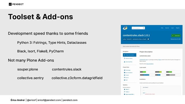 Érico Andrei | @ericof | ericof@pendect.com | pendect.com
Toolset & Add-ons
Development speed thanks to some friends
Python 3 Fstrings, Type Hints, Dataclasses
Black, Isort, Flake8, PyCharm
Not many Plone Add-ons
souper.plone contentrules.slack
collective.sentry collective.z3cform.datagridfield
