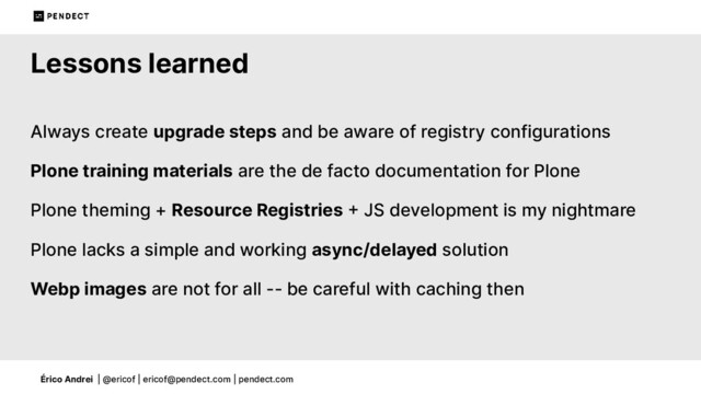 Érico Andrei | @ericof | ericof@pendect.com | pendect.com
Lessons learned
Always create upgrade steps and be aware of registry configurations
Plone training materials are the de facto documentation for Plone
Plone theming + Resource Registries  JS development is my nightmare
Plone lacks a simple and working async/delayed solution
Webp images are not for all -- be careful with caching then
