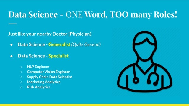 Data Science - ONE Word, TOO many Roles!
Just like your nearby Doctor (Physician)
● Data Science - Generalist (Quite General)
● Data Science - Specialist
○ NLP Engineer
○ Computer Vision Engineer
○ Supply Chain Data Scientist
○ Marketing Analytics
○ Risk Analytics
