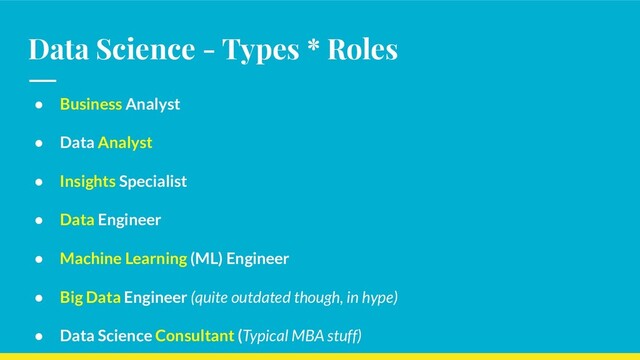 Data Science - Types * Roles
● Business Analyst
● Data Analyst
● Insights Specialist
● Data Engineer
● Machine Learning (ML) Engineer
● Big Data Engineer (quite outdated though, in hype)
● Data Science Consultant (Typical MBA stuff)
