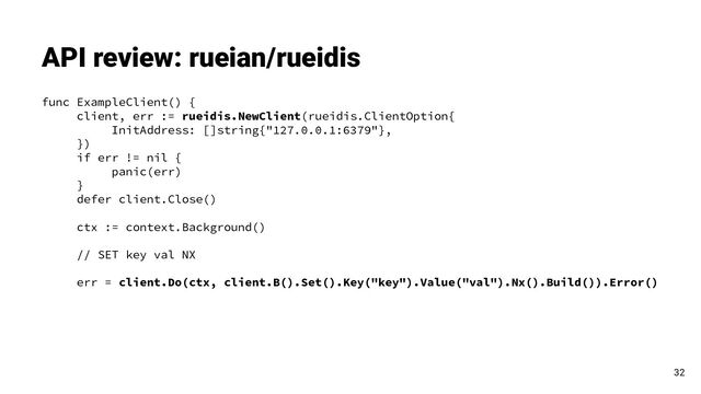 func ExampleClient() {
client, err := rueidis.NewClient(rueidis.ClientOption{
InitAddress: []string{"127.0.0.1:6379"},
})
if err != nil {
panic(err)
}
defer client.Close()
ctx := context.Background()
// SET key val NX
err = client.Do(ctx, client.B().Set().Key("key").Value("val").Nx().Build()).Error()
API review: rueian/rueidis
32
