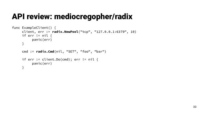 func ExampleClient() {
client, err := radix.NewPool("tcp", "127.0.0.1:6379", 10)
if err != nil {
panic(err)
}
cmd := radix.Cmd(nil, "SET", "foo", "bar")
if err := client.Do(cmd); err != nil {
panic(err)
}
API review: mediocregopher/radix
33
