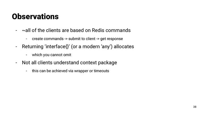 - ~all of the clients are based on Redis commands
- create commands -> submit to client -> get response
- Returning ‘interface{}’ (or a modern ‘any’) allocates
- which you cannot omit
- Not all clients understand context package
- this can be achieved via wrapper or timeouts
Observations
38
