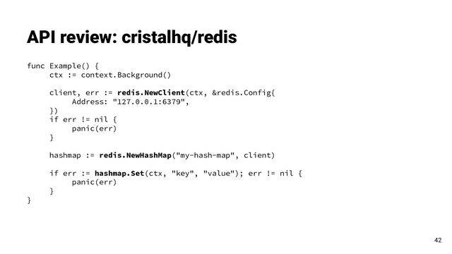 API review: cristalhq/redis
42
func Example() {
ctx := context.Background()
client, err := redis.NewClient(ctx, &redis.Config{
Address: "127.0.0.1:6379",
})
if err != nil {
panic(err)
}
hashmap := redis.NewHashMap("my-hash-map", client)
if err := hashmap.Set(ctx, "key", "value"); err != nil {
panic(err)
}
}
