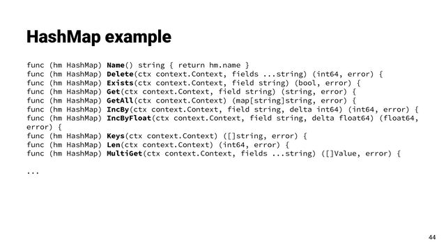 func (hm HashMap) Name() string { return hm.name }
func (hm HashMap) Delete(ctx context.Context, fields ...string) (int64, error) {
func (hm HashMap) Exists(ctx context.Context, field string) (bool, error) {
func (hm HashMap) Get(ctx context.Context, field string) (string, error) {
func (hm HashMap) GetAll(ctx context.Context) (map[string]string, error) {
func (hm HashMap) IncBy(ctx context.Context, field string, delta int64) (int64, error) {
func (hm HashMap) IncByFloat(ctx context.Context, field string, delta float64) (float64,
error) {
func (hm HashMap) Keys(ctx context.Context) ([]string, error) {
func (hm HashMap) Len(ctx context.Context) (int64, error) {
func (hm HashMap) MultiGet(ctx context.Context, fields ...string) ([]Value, error) {
...
HashMap example
44
