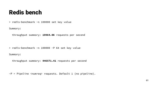 > redis-benchmark -n 100000 set key value
Summary:
throughput summary: 19964.06 requests per second
> redis-benchmark -n 100000 -P 64 set key value
Summary:
throughput summary: 446571.41 requests per second
-P = Pipeline  requests. Default 1 (no pipeline).
Redis bench
61
