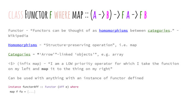 Functor - “Functors can be thought of as homomorphisms between categories.” -
Wikipedia
Homomorphisms - “Structure-preserving operation”, i.e. map
Categories - “‘Arrow’”-linked ‘objects’”, e.g. array
<$> (infix map) - “I am a LOW priority operator for which I take the function
on my left and map it to the thing on my right”
Can be used with anything with an instance of Functor defined
instance functorAff :: Functor (Aff e) where
map f fa = [...]
class Functor f where map :: (a -> b) -> f a -> f b
