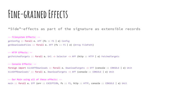Fine-grained Effects
“Side”-effects as part of the signature as extensible records
-- Filesystem Effects: --
getConfig :: forall e. Aff (fs :: FS | e) Config
getDownloadedFiles :: forall e. Aff (fs :: FS | e) (Array FilePath)
-- HTTP Effects: --
getFetchedTargets :: forall e. Url -> Selector -> Aff (http :: HTTP | e) FetchedTargets
-- Console Effects: --
foreign import kickOffDownloads :: forall e. DownloadTargets -> Eff (console :: CONSOLE | e) Unit
kickOffDownloads' :: forall e. DownloadTargets -> Aff (console :: CONSOLE | e) Unit
-- Our Main using all of these effects: --
main :: forall e. Eff (err :: EXCEPTION, fs :: FS, http :: HTTP, console :: CONSOLE | e) Unit
