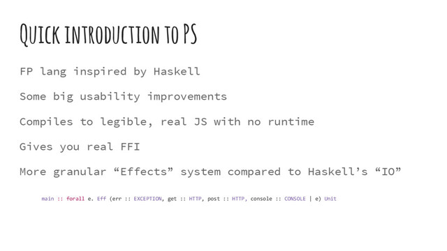 Quick introduction to PS
FP lang inspired by Haskell
Some big usability improvements
Compiles to legible, real JS with no runtime
Gives you real FFI
More granular “Effects” system compared to Haskell’s “IO”
main :: forall e. Eff (err :: EXCEPTION, get :: HTTP, post :: HTTP, console :: CONSOLE | e) Unit
