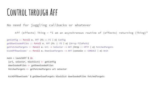 Control through Aff
No need for juggling callbacks or whatever
Aff (effects) Thing - “I am an asynchronous routine of (effects) returning (Thing)”
getConfig :: forall e. Aff (fs :: FS | e) Config
getDownloadedFiles :: forall e. Aff (fs :: FS | e) (Array FilePath)
getFetchedTargets :: forall e. Url -> Selector -> Aff (http :: HTTP | e) FetchedTargets
kickOffDownloads' :: forall e. DownloadTargets -> Aff (console :: CONSOLE | e) Unit
main = launchAff $ do
{url, selector, blacklist} <- getConfig
downloadedFiles <- getDownloadedFiles
fetchedTargets <- getFetchedTargets url selector
kickOffDownloads' $ getDownloadTargets blacklist downloadedFiles fetchedTargets
