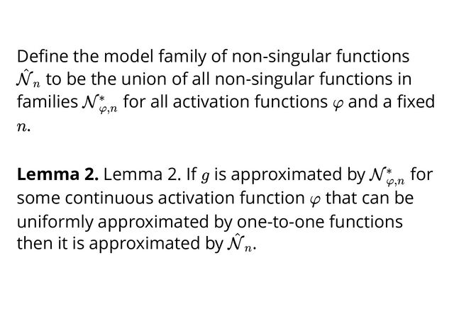 Deﬁne the model family of non-singular functions
to be the union of all non-singular functions in
families for all activation functions and a ﬁxed
.
Lemma 2. Lemma 2. If is approximated by for
some continuous activation function that can be
uniformly approximated by one-to-one functions
then it is approximated by .
N
^
n
Nφ,n
∗ φ
n
g Nφ,n
∗
φ
N
^
n
