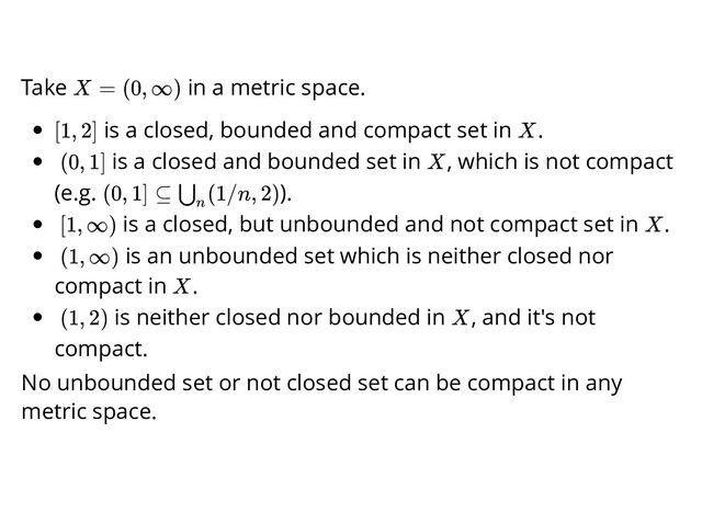 Take in a metric space.
is a closed, bounded and compact set in .
is a closed and bounded set in , which is not compact
(e.g. ).
is a closed, but unbounded and not compact set in .
is an unbounded set which is neither closed nor
compact in .
is neither closed nor bounded in , and it's not
compact.
No unbounded set or not closed set can be compact in any
metric space.
X = (0, ∞)
[1, 2] X
(0, 1] X
(0, 1] ⊆ (1/n, 2)
⋃
n
[1, ∞) X
(1, ∞)
X
(1, 2) X
