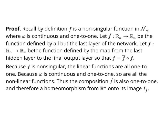 Proof. Recall by deﬁnition is a non-singular function in ,
where is continuous and one-to-one. Let be the
function deﬁned by all but the last layer of the network. Let
bethe function deﬁned by the map from the last
hidden layer to the ﬁnal output layer so that .
Because is nonsingular, the linear functions are all one-to
one. Because is continuous and one-to-one, so are all the
non-linear functions. Thus the composition is also one-to-one,
and therefore a homeomorphism from onto its image .
f N
^
n
φ :
f
^ R →
n
Rn
:
f
R →
n
Rn
f = ∘
f f
^
f
φ
f
^
Rn I
f
^
