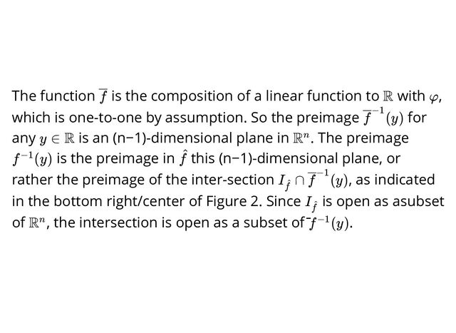 The function is the composition of a linear function to with ,
which is one-to-one by assumption. So the preimage for
any is an (n−1)-dimensional plane in . The preimage
is the preimage in this (n−1)-dimensional plane, or
rather the preimage of the inter-section , as indicated
in the bottom right/center of Figure 2. Since is open as asubset
of , the intersection is open as a subset of ̄ .
f R φ
(y)
f−1
y ∈ R Rn
f (y)
−1 f
^
I ∩
f
^ (y)
f−1
I
f
^
Rn f (y)
−1
