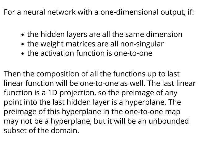 For a neural network with a one-dimensional output, if:
the hidden layers are all the same dimension
the weight matrices are all non-singular
the activation function is one-to-one
Then the composition of all the functions up to last
linear function will be one-to-one as well. The last linear
function is a 1D projection, so the preimage of any
point into the last hidden layer is a hyperplane. The
preimage of this hyperplane in the one-to-one map
may not be a hyperplane, but it will be an unbounded
subset of the domain.
