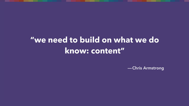 “we need to build on what we do
know: content”
— Chris Armstrong
