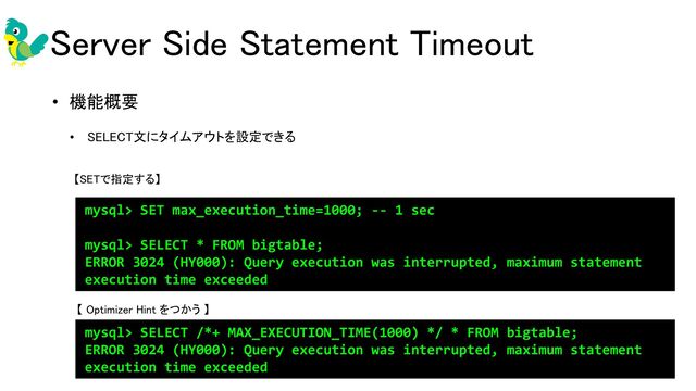 • 機能概要 
• SELECT文にタイムアウトを設定できる 
 
 
 
mysql> SET max_execution_time=1000; -- 1 sec
mysql> SELECT * FROM bigtable;
ERROR 3024 (HY000): Query execution was interrupted, maximum statement
execution time exceeded
mysql> SELECT /*+ MAX_EXECUTION_TIME(1000) */ * FROM bigtable;
ERROR 3024 (HY000): Query execution was interrupted, maximum statement
execution time exceeded
Server Side Statement Timeout 
【 Optimizer Hint をつかう 】 
【SETで指定する】
