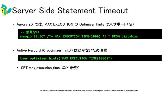 Server Side Statement Timeout 
• Aurora 2.X では、MAX_EXECUTION の Optimizer Hints は未サポート（※） 
 
 
• Active Rercord の optimizer_hints() は効かないため注意 
 
• SET max_execution_time=XXX を使う 
 
User.optimizer_hints("MAX_EXECUTION_TIME(1000)”)
※ https://docs.aws.amazon.com/AmazonRDS/latest/AuroraUserGuide/AuroraMySQL.Reference.html#AuroraMySQL.Reference.Hints 
-- 使えない
mysql> SELECT /*+ MAX_EXECUTION_TIME(1000) */ * FROM bigtable;
