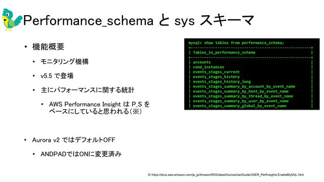 Performance_schema と sys スキーマ 
• 機能概要 
• モニタリング機構 
• v5.5 で登場 
• 主にパフォーマンスに関する統計 
• AWS Performance Insight は P_S を 
ベースにしていると思われる（※） 
 
• Aurora v2 ではデフォルトOFF 
• ANDPADではONに変更済み 
※ https://docs.aws.amazon.com/ja_jp/AmazonRDS/latest/AuroraUserGuide/USER_PerfInsights.EnableMySQL.html
mysql> show tables from performance_schema;
+------------------------------------------------------+
| Tables_in_performance_schema |
+------------------------------------------------------+
| accounts |
| cond_instances |
| events_stages_current |
| events_stages_history |
| events_stages_history_long |
| events_stages_summary_by_account_by_event_name |
| events_stages_summary_by_host_by_event_name |
| events_stages_summary_by_thread_by_event_name |
| events_stages_summary_by_user_by_event_name |
| events_stages_summary_global_by_event_name |
