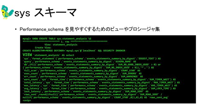 sys スキーマ 
• Performance_schema を見やすくするためのビューやプロシージャ集 
  mysql> SHOW CREATE TABLE sys.statement_analysis \G
*************************** 1. row ***************************
View: statement_analysis
Create View:
CREATE ALGORITHM=MERGE DEFINER=`mysql.sys`@`localhost` SQL SECURITY INVOKER
VIEW `statement_analysis` AS select
`sys`.`format_statement`(`performance_schema`.`events_statements_summary_by_digest`.`DIGEST_TEXT`) AS
`query`,`performance_schema`.`events_statements_summary_by_digest`.`SCHEMA_NAME` AS
`db`,if(((`performance_schema`.`events_statements_summary_by_digest`.`SUM_NO_GOOD_INDEX_USED` > 0) or
(`performance_schema`.`events_statements_summary_by_digest`.`SUM_NO_INDEX_USED` > 0)),'*','') AS
`full_scan`,`performance_schema`.`events_statements_summary_by_digest`.`COUNT_STAR` AS
`exec_count`,`performance_schema`.`events_statements_summary_by_digest`.`SUM_ERRORS` AS
`err_count`,`performance_schema`.`events_statements_summary_by_digest`.`SUM_WARNINGS` AS
`warn_count`,`sys`.`format_time`(`performance_schema`.`events_statements_summary_by_digest`.`SUM_TIMER_WAIT`) AS
`total_latency`,`sys`.`format_time`(`performance_schema`.`events_statements_summary_by_digest`.`MAX_TIMER_WAIT`) AS
`max_latency`,`sys`.`format_time`(`performance_schema`.`events_statements_summary_by_digest`.`AVG_TIMER_WAIT`) AS
`avg_latency`,`sys`.`format_time`(`performance_schema`.`events_statements_summary_by_digest`.`SUM_LOCK_TIME`) AS
`lock_latency`,`performance_schema`.`events_statements_summary_by_digest`.`SUM_ROWS_SENT` AS
`rows_sent`,round(ifnull((`performance_schema`.`events_statements_summary_by_digest`.`SUM_ROWS_SENT` /
nullif(`performance_schema`.`events_statements_summary_by_digest`.`COUNT_STAR`,0)),0),0) AS `rows_sent_avg`

