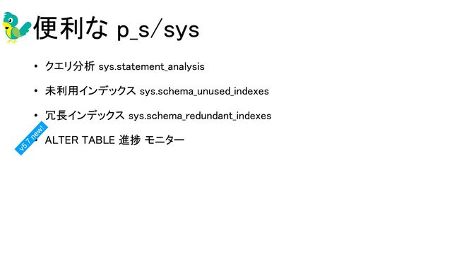 便利な p_s/sys 
• クエリ分析 sys.statement_analysis 
• 未利用インデックス sys.schema_unused_indexes 
• 冗長インデックス sys.schema_redundant_indexes 
• ALTER TABLE 進捗 モニター 
 
v5.7
new!
