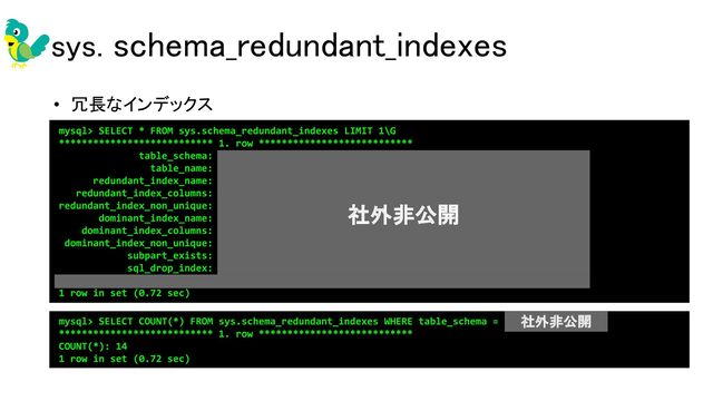 sys. schema_redundant_indexes 
• 冗長なインデックス 
mysql> SELECT * FROM sys.schema_redundant_indexes LIMIT 1\G
*************************** 1. row ***************************
table_schema: production_asp
table_name: account_item_masters
redundant_index_name: index_account_item_masters_on_client_id
redundant_index_columns: client_id
redundant_index_non_unique: 1
dominant_index_name: index_aim_on_client_id_and_item_code
dominant_index_columns: client_id,item_code
dominant_index_non_unique: 0
subpart_exists: 0
sql_drop_index: ALTER TABLE `production_asp`.`account_item_masters` DROP INDEX
`index_account_item_masters_on_client_id`
1 row in set (0.72 sec)
mysql> SELECT COUNT(*) FROM sys.schema_redundant_indexes WHERE table_schema = 'production_asp'\G
*************************** 1. row ***************************
COUNT(*): 14
1 row in set (0.72 sec)
社外非公開
社外非公開
