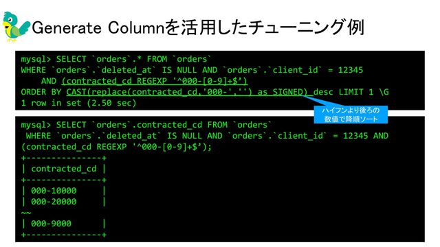 Generate Columnを活用したチューニング例 
• インデックス目的であればVIRTUAL推奨 
mysql> SELECT `orders`.* FROM `orders`
WHERE `orders`.`deleted_at` IS NULL AND `orders`.`client_id` = 12345
AND (contracted_cd REGEXP '^000-[0-9]+$’)
ORDER BY CAST(replace(contracted_cd,'000-','') as SIGNED) desc LIMIT 1 \G
1 row in set (2.50 sec)
mysql> SELECT `orders`.contracted_cd FROM `orders`
WHERE `orders`.`deleted_at` IS NULL AND `orders`.`client_id` = 12345 AND
(contracted_cd REGEXP '^000-[0-9]+$’);
+---------------+
| contracted_cd |
+---------------+
| 000-10000 |
| 000-20000 |
~~
| 000-9000 |
+---------------+
ハイフンより後ろの
数値で降順ソート
