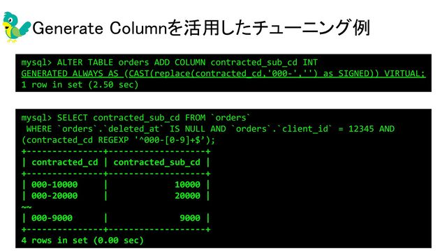 Generate Columnを活用したチューニング例 
mysql> ALTER TABLE orders ADD COLUMN contracted_sub_cd INT
GENERATED ALWAYS AS (CAST(replace(contracted_cd,'000-','') as SIGNED)) VIRTUAL;
1 row in set (2.50 sec)
mysql> SELECT contracted_sub_cd FROM `orders`
WHERE `orders`.`deleted_at` IS NULL AND `orders`.`client_id` = 12345 AND
(contracted_cd REGEXP '^000-[0-9]+$’);
+---------------+-------------------+
| contracted_cd | contracted_sub_cd |
+---------------+-------------------+
| 000-10000 | 10000 |
| 000-20000 | 20000 |
~~
| 000-9000 | 9000 |
+---------------+-------------------+
4 rows in set (0.00 sec)
