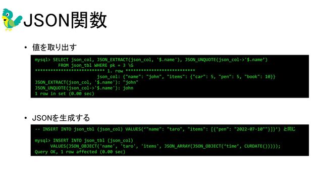 JSON関数 
• 値を取り出す 
 
 
 
• JSONを生成する 
 
 
 
mysql> SELECT json_col, JSON_EXTRACT(json_col, '$.name'), JSON_UNQUOTE(json_col->'$.name’)
FROM json_tbl WHERE pk = 3 \G
*************************** 1. row ***************************
json_col: {"name": "john", "items": {"car": 5, "pen": 5, "book": 10}}
JSON_EXTRACT(json_col, '$.name'): "john"
JSON_UNQUOTE(json_col->'$.name'): john
1 row in set (0.00 sec)
 
 
 
-- INSERT INTO json_tbl (json_col) VALUES(‘"name": "taro", "items": [{"pen": "2022-07-10""}]}’) と同じ
mysql> INSERT INTO json_tbl (json_col)
VALUES(JSON_OBJECT('name', 'taro', 'items', JSON_ARRAY(JSON_OBJECT(‘time’, CURDATE()))));
Query OK, 1 row affected (0.00 sec)
