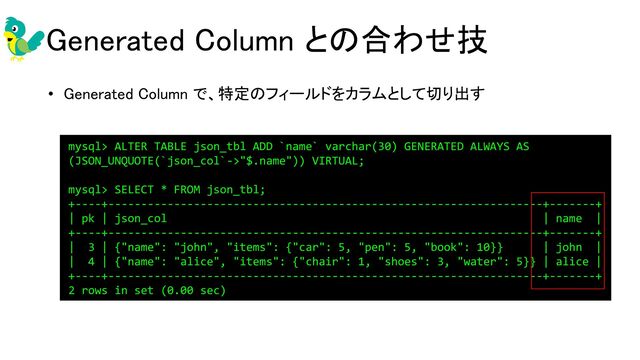 Generated Column との合わせ技 
• Generated Column で、特定のフィールドをカラムとして切り出す 
 
mysql> ALTER TABLE json_tbl ADD `name` varchar(30) GENERATED ALWAYS AS
(JSON_UNQUOTE(`json_col`->"$.name")) VIRTUAL;
mysql> SELECT * FROM json_tbl;
+----+------------------------------------------------------------------+-------+
| pk | json_col | name |
+----+------------------------------------------------------------------+-------+
| 3 | {"name": "john", "items": {"car": 5, "pen": 5, "book": 10}} | john |
| 4 | {"name": "alice", "items": {"chair": 1, "shoes": 3, "water": 5}} | alice |
+----+------------------------------------------------------------------+-------+
2 rows in set (0.00 sec)
