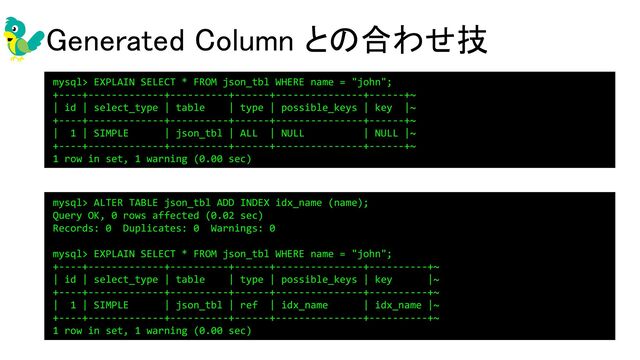 Generated Column との合わせ技 
mysql> ALTER TABLE json_tbl ADD INDEX idx_name (name);
Query OK, 0 rows affected (0.02 sec)
Records: 0 Duplicates: 0 Warnings: 0
mysql> EXPLAIN SELECT * FROM json_tbl WHERE name = "john";
+----+-------------+----------+------+---------------+----------+~
| id | select_type | table | type | possible_keys | key |~
+----+-------------+----------+------+---------------+----------+~
| 1 | SIMPLE | json_tbl | ref | idx_name | idx_name |~
+----+-------------+----------+------+---------------+----------+~
1 row in set, 1 warning (0.00 sec)
mysql> EXPLAIN SELECT * FROM json_tbl WHERE name = "john";
+----+-------------+----------+------+---------------+------+~
| id | select_type | table | type | possible_keys | key |~
+----+-------------+----------+------+---------------+------+~
| 1 | SIMPLE | json_tbl | ALL | NULL | NULL |~
+----+-------------+----------+------+---------------+------+~
1 row in set, 1 warning (0.00 sec)
