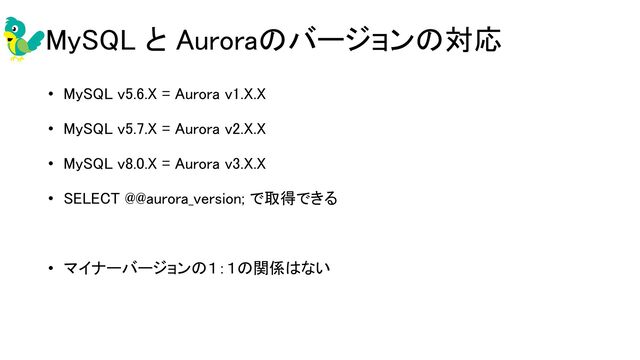 MySQL と Auroraのバージョンの対応 
• MySQL v5.6.X = Aurora v1.X.X 
• MySQL v5.7.X = Aurora v2.X.X 
• MySQL v8.0.X = Aurora v3.X.X 
• SELECT @@aurora_version; で取得できる 
 
• マイナーバージョンの１：１の関係はない 
