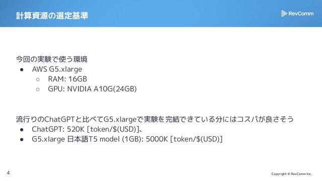 Copyright © RevComm Inc.
計算資源の選定基準
今回の実験で使う環境
● AWS G5.xlarge
○ RAM: 16GB
○ GPU: NVIDIA A10G(24GB)
流行りのChatGPTと比べてG5.xlargeで実験を完結できている分にはコスパが良さそう
● ChatGPT: 520K [token/$(USD)]、
● G5.xlarge 日本語T5 model (1GB): 5000K [token/$(USD)]
4
