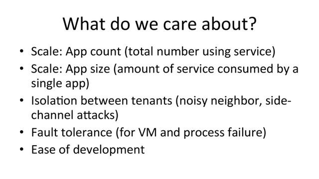 What	  do	  we	  care	  about?	  
•  Scale:	  App	  count	  (total	  number	  using	  service)	  
•  Scale:	  App	  size	  (amount	  of	  service	  consumed	  by	  a	  
single	  app)	  
•  IsolaHon	  between	  tenants	  (noisy	  neighbor,	  side-­‐
channel	  a#acks)	  
•  Fault	  tolerance	  (for	  VM	  and	  process	  failure)	  
•  Ease	  of	  development	  
