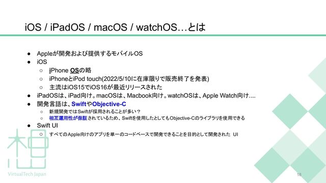 iOS / iPadOS / macOS / watchOS…とは
18
● Appleが開発および提供するモバイルOS
● iOS
○ iPhone OSの略
○ iPhoneとiPod touch(2022/5/10に在庫限りで販売終了を発表)
○ 主流はiOS15でiOS16が最近リリースされた
● iPadOSは、iPad向け。macOSは、Macbook向け。watchOSは、Apple Watch向け....
● 開発言語は、SwiftやObjective-C
○ 新規開発ではSwiftが採用されることが多い？
○ 相互運用性が保証されているため、Swiftを使用したとしてもObjective-Cのライブラリを使用できる
● Swift UI
○ すべてのApple向けのアプリを単一のコードベースで開発できることを目的として開発された UI
