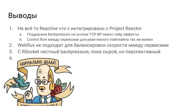 Выводы
1. Не всё то Reactive что с интегрировано с Project Reactor
a. Поддержка Backpressure на основе TCP BP имеет сайд эффекты
b. Control flow между сервисами для реактивного пайплайна так же важен
2. Webflux не подходит для балансировки скорости между сервисами
3. С RSocket честный backpressure, пока сырой, но перспективный
4.
