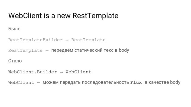 WebClient is a new RestTemplate
Было
RestTemplateBuilder → RestTemplate
RestTemplate — передаём статический текс в body
Стало
WebClient.Builder → WebClient
WebClient — можем передать последовательность Flux в качестве body
