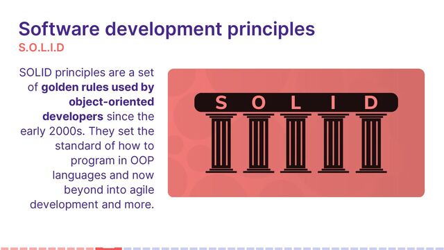 S.O.L.I.D
Software development principles
SOLID principles are a set
of golden rules used by
object-oriented
developers since the
early 2000s. They set the
standard of how to
program in OOP
languages and now
beyond into agile
development and more.

