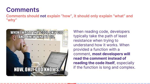 Comments should not explain “how”, it should only explain “what” and
“why”
Comments
When reading code, developers
typically take the path of least
resistance when trying to
understand how it works. When
provided a function with a
comment, most developers will
read the comment instead of
reading the code itself, especially
if the function is long and complex.
