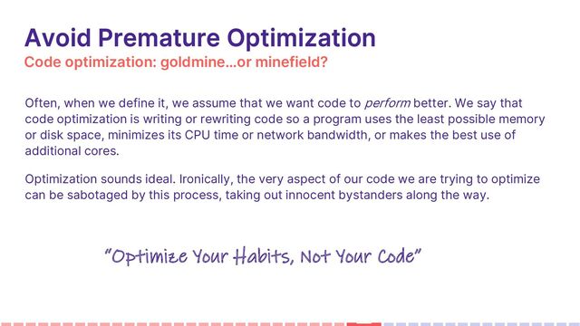 Code optimization: goldmine…or minefield?
Avoid Premature Optimization
Often, when we define it, we assume that we want code to perform better. We say that
code optimization is writing or rewriting code so a program uses the least possible memory
or disk space, minimizes its CPU time or network bandwidth, or makes the best use of
additional cores.
Optimization sounds ideal. Ironically, the very aspect of our code we are trying to optimize
can be sabotaged by this process, taking out innocent bystanders along the way.
Avoid Premature Optimization
“Optimize Your Habits, Not Your Code”
